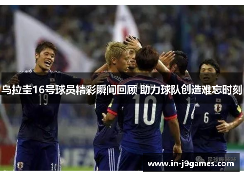 乌拉圭16号球员精彩瞬间回顾 助力球队创造难忘时刻