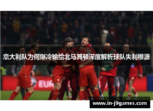意大利队为何爆冷输给北马其顿深度解析球队失利根源