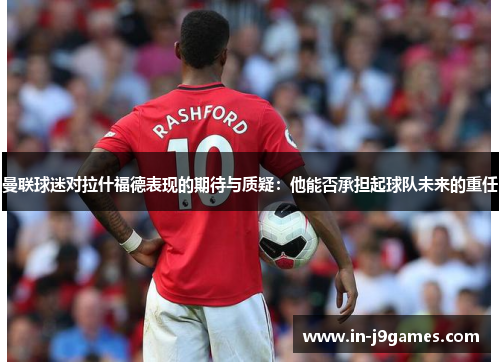 曼联球迷对拉什福德表现的期待与质疑:他能否承担起球队未来的重任 曼联球迷对拉什福德表现的期待与质疑:他能否承担起球队未来的重任