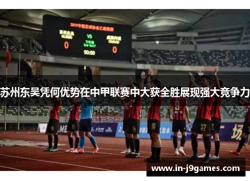 苏州东吴凭何优势在中甲联赛中大获全胜展现强大竞争力 苏州东吴凭何优势在中甲联赛中大获全胜展现强大竞争力