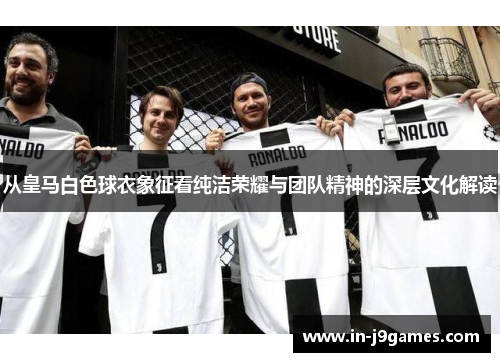 从皇马白色球衣象征看纯洁荣耀与团队精神的深层文化解读