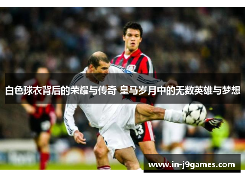 白色球衣背后的荣耀与传奇 皇马岁月中的无数英雄与梦想