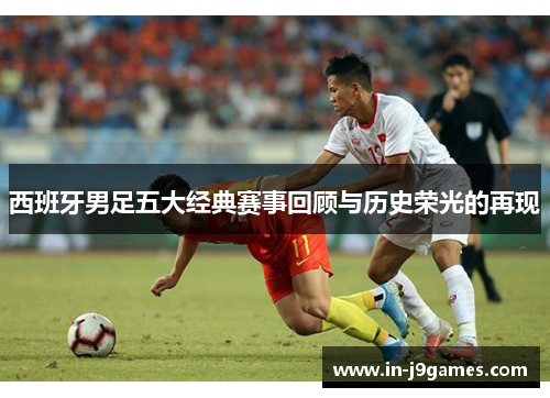 西班牙男足五大经典赛事回顾与历史荣光的再现 西班牙男足五大经典赛事回顾与历史荣光的再现