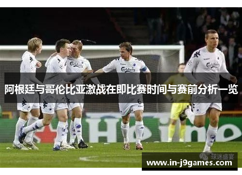 阿根廷与哥伦比亚激战在即比赛时间与赛前分析一览 阿根廷与哥伦比亚激战在即比赛时间与赛前分析一览