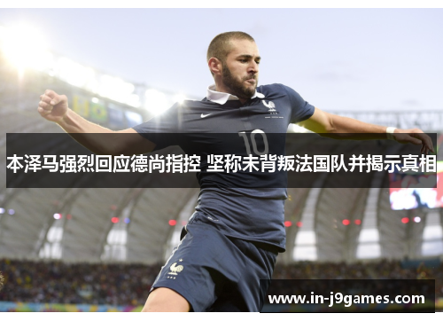 本泽马强烈回应德尚指控 坚称未背叛法国队并揭示真相