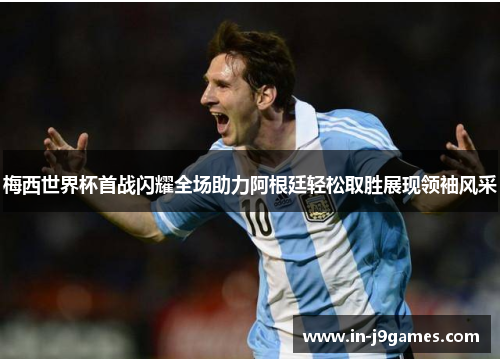 梅西世界杯首战闪耀全场助力阿根廷轻松取胜展现领袖风采