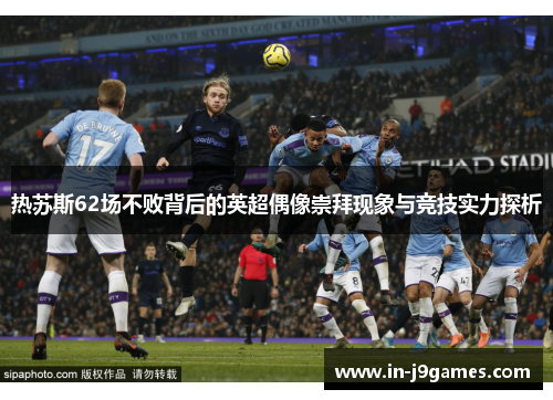热苏斯62场不败背后的英超偶像崇拜现象与竞技实力探析 热苏斯62场不败背后的英超偶像崇拜现象与竞技实力探析