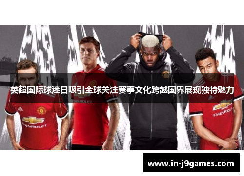 英超国际球迷日吸引全球关注赛事文化跨越国界展现独特魅力