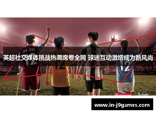 英超社交媒体挑战热潮席卷全网 球迷互动激增成为新风尚 英超社交媒体挑战热潮席卷全网 球迷互动激增成为新风尚