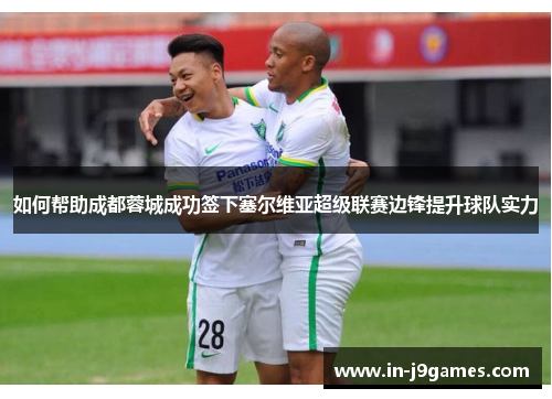 如何帮助成都蓉城成功签下塞尔维亚超级联赛边锋提升球队实力