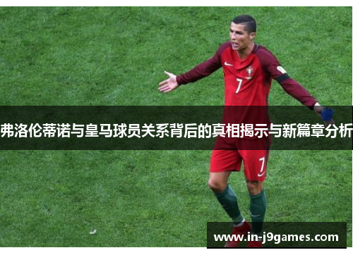 弗洛伦蒂诺与皇马球员关系背后的真相揭示与新篇章分析