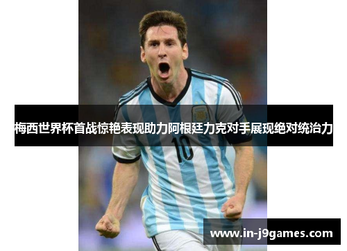 梅西世界杯首战惊艳表现助力阿根廷力克对手展现绝对统治力