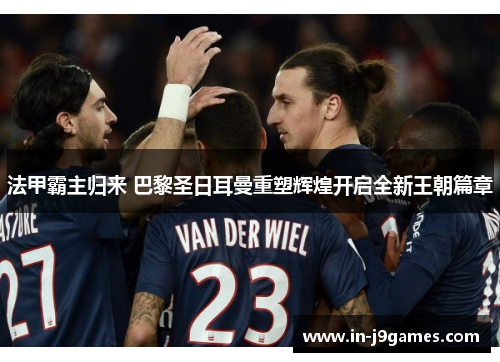 法甲霸主归来 巴黎圣日耳曼重塑辉煌开启全新王朝篇章