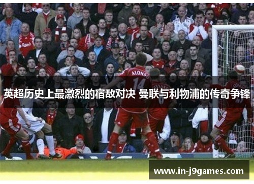 英超历史上最激烈的宿敌对决 曼联与利物浦的传奇争锋