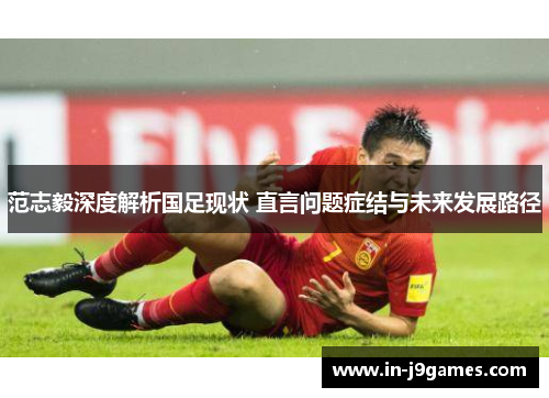 范志毅深度解析国足现状 直言问题症结与未来发展路径 范志毅深度解析国足现状 直言问题症结与未来发展路径