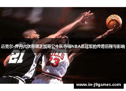 迈克尔·乔丹六次带领芝加哥公牛队夺得NBA总冠军的传奇历程与影响 迈克尔·乔丹六次带领芝加哥公牛队夺得NBA总冠军的传奇历程与影响